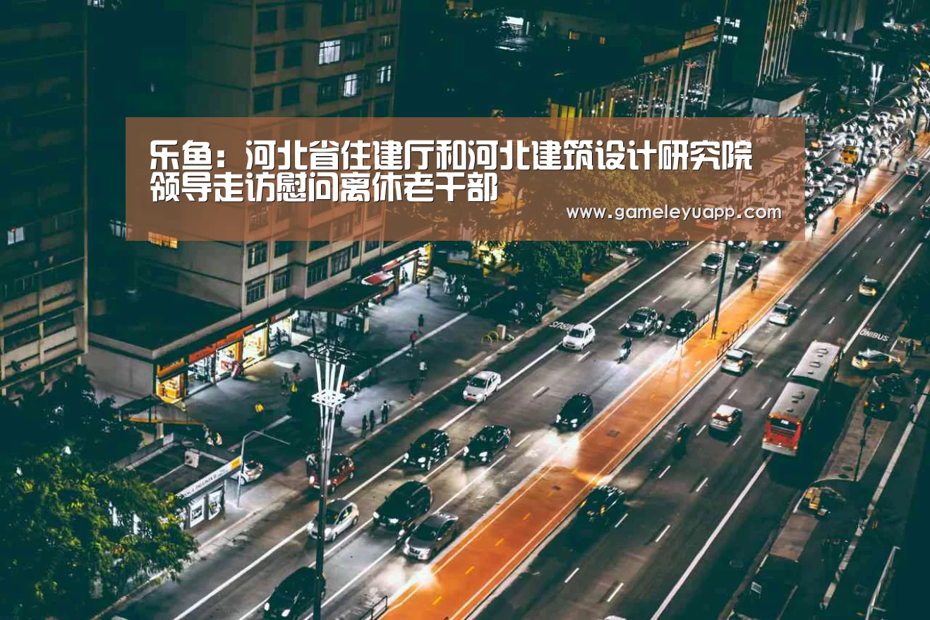 乐鱼:河北省住建厅和河北建筑设计研究院领导走访慰问离休老干部(图1) 乐鱼娱乐